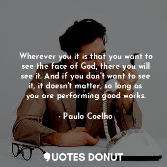 Wherever you it is that you want to see the face of God, there you will see it. And if you don't want to see it, it doesn't matter, so long as you are performing good works.