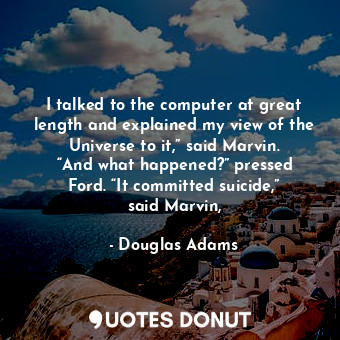 I talked to the computer at great length and explained my view of the Universe to it,” said Marvin. “And what happened?” pressed Ford. “It committed suicide,” said Marvin,