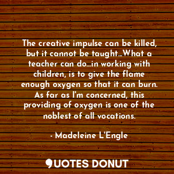 The creative impulse can be killed, but it cannot be taught...What a teacher can do...in working with children, is to give the flame enough oxygen so that it can burn. As far as I'm concerned, this providing of oxygen is one of the noblest of all vocations.
