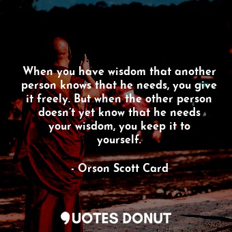 When you have wisdom that another person knows that he needs, you give it freely. But when the other person doesn’t yet know that he needs your wisdom, you keep it to yourself.