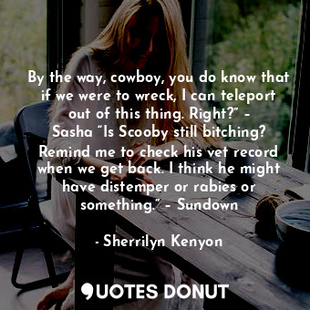 By the way, cowboy, you do know that if we were to wreck, I can teleport out of this thing. Right?” – Sasha “Is Scooby still bitching? Remind me to check his vet record when we get back. I think he might have distemper or rabies or something.” – Sundown