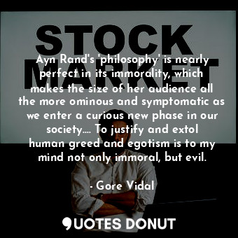 Ayn Rand's 'philosophy' is nearly perfect in its immorality, which makes the size of her audience all the more ominous and symptomatic as we enter a curious new phase in our society.... To justify and extol human greed and egotism is to my mind not only immoral, but evil.