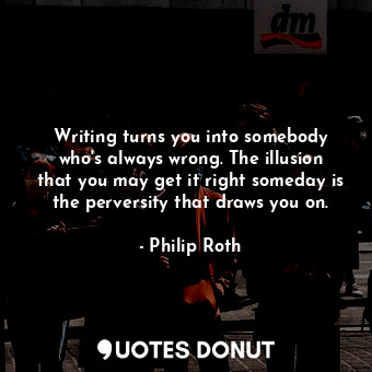 Writing turns you into somebody who's always wrong. The illusion that you may get it right someday is the perversity that draws you on.