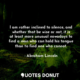 I am rather inclined to silence, and whether that be wise or not, it is at least more unusual nowadays to find a man who can hold his tongue than to find one who cannot.