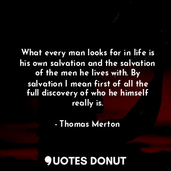 What every man looks for in life is his own salvation and the salvation of the men he lives with. By salvation I mean first of all the full discovery of who he himself really is.