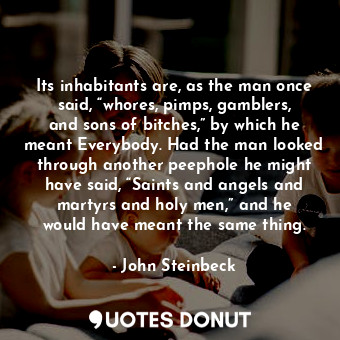 Its inhabitants are, as the man once said, “whores, pimps, gamblers, and sons of bitches,” by which he meant Everybody. Had the man looked through another peephole he might have said, “Saints and angels and martyrs and holy men,” and he would have meant the same thing.