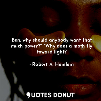 Ben, why should anybody want that much power?" "Why does a moth fly toward light?