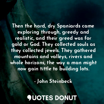 Then the hard, dry Spaniards came exploring through, greedy and realistic, and their greed was for gold or God. They collected souls as they collected jewels. They gathered mountains and valleys, rivers and whole horizons, the way a man might now gain tittle to building lots.
