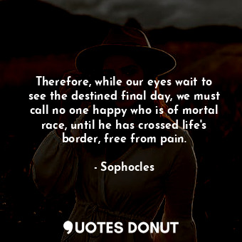 Therefore, while our eyes wait to see the destined final day, we must call no one happy who is of mortal race, until he has crossed life's border, free from pain.