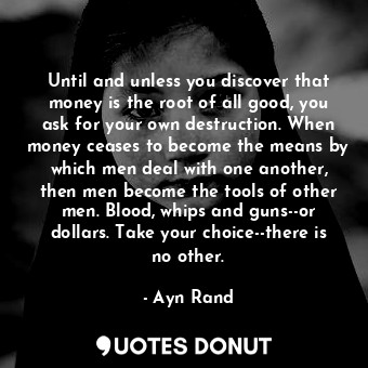 Until and unless you discover that money is the root of all good, you ask for your own destruction. When money ceases to become the means by which men deal with one another, then men become the tools of other men. Blood, whips and guns--or dollars. Take your choice--there is no other.