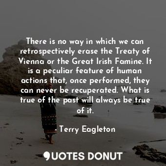 There is no way in which we can retrospectively erase the Treaty of Vienna or the Great Irish Famine. It is a peculiar feature of human actions that, once performed, they can never be recuperated. What is true of the past will always be true of it.