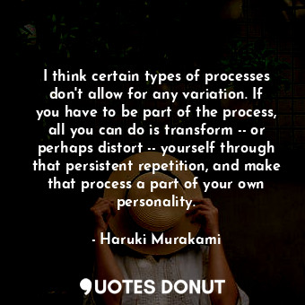 I think certain types of processes don't allow for any variation. If you have to be part of the process, all you can do is transform -- or perhaps distort -- yourself through that persistent repetition, and make that process a part of your own personality.