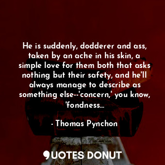 He is suddenly, dodderer and ass, taken by an ache in his skin, a simple love for them both that asks nothing but their safety, and he'll always manage to describe as something else--'concern,' you know, 'fondness...