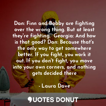 Dan: Finn and Bobby are fighting over the wrong thing. But at least they're fighting.  Georgia: And how is that good? Dan: Because that's the only way to get somewhere better. If you fight, you work it out. If you don't fight, you move into your own corners, and nothing gets decided there