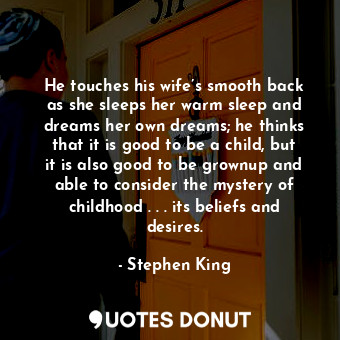 He touches his wife’s smooth back as she sleeps her warm sleep and dreams her own dreams; he thinks that it is good to be a child, but it is also good to be grownup and able to consider the mystery of childhood . . . its beliefs and desires.