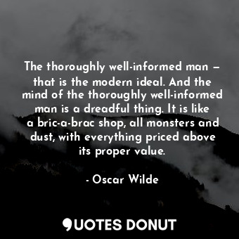 The thoroughly well-informed man — that is the modern ideal. And the mind of the thoroughly well-informed man is a dreadful thing. It is like a bric-a-brac shop, all monsters and dust, with everything priced above its proper value.