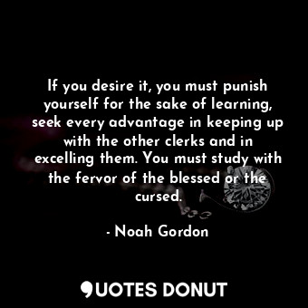 If you desire it, you must punish yourself for the sake of learning, seek every advantage in keeping up with the other clerks and in excelling them. You must study with the fervor of the blessed or the cursed.