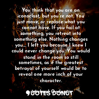 You think that you are an iconoclast, but you’re not. You just move, or replace what you cannot have. If you fail at something, you retreat into something else. Nothing changes you.... I left you because I knew I could never change you. You would stand in the room so still sometimes, as if the greatest betrayal of yourself would be to reveal one more inch of your character.