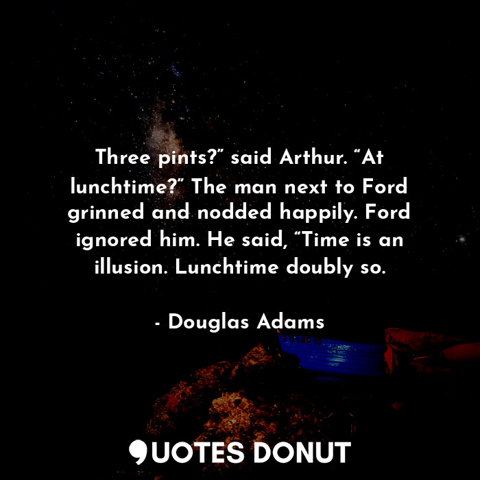 Three pints?” said Arthur. “At lunchtime?” The man next to Ford grinned and nodded happily. Ford ignored him. He said, “Time is an illusion. Lunchtime doubly so.