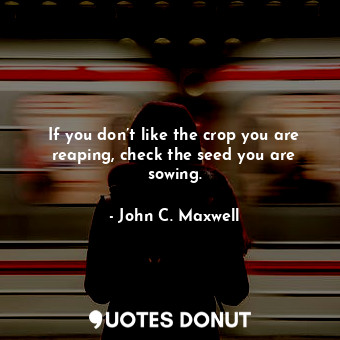 If you don’t like the crop you are reaping, check the seed you are sowing.