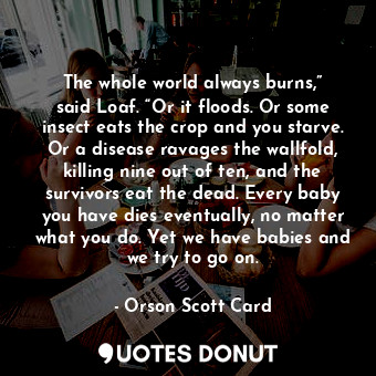 The whole world always burns,” said Loaf. “Or it floods. Or some insect eats the crop and you starve. Or a disease ravages the wallfold, killing nine out of ten, and the survivors eat the dead. Every baby you have dies eventually, no matter what you do. Yet we have babies and we try to go on.