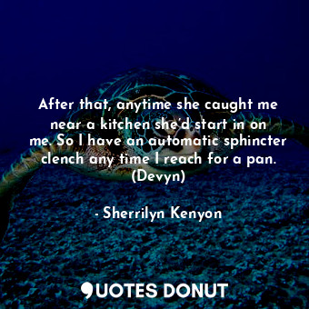 After that, anytime she caught me near a kitchen she’d start in on me. So I have an automatic sphincter clench any time I reach for a pan. (Devyn)