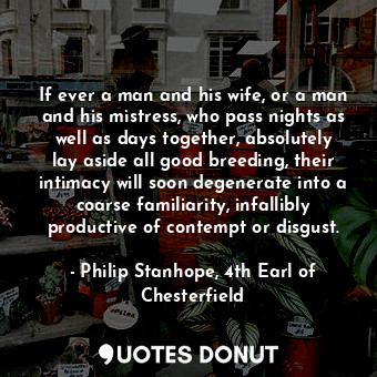 If ever a man and his wife, or a man and his mistress, who pass nights as well as days together, absolutely lay aside all good breeding, their intimacy will soon degenerate into a coarse familiarity, infallibly productive of contempt or disgust.