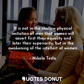 It is not in the shallow physical imitation of men that women will assert first their equality and later their superiority, but in the awakening of the intellect of women.
