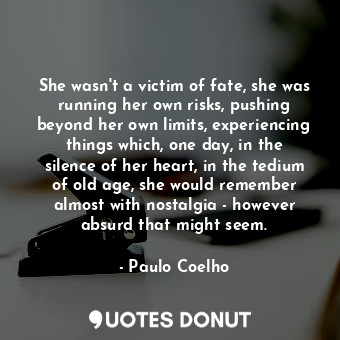 She wasn't a victim of fate, she was running her own risks, pushing beyond her own limits, experiencing things which, one day, in the silence of her heart, in the tedium of old age, she would remember almost with nostalgia - however absurd that might seem.