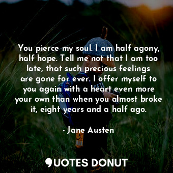 You pierce my soul. I am half agony, half hope. Tell me not that I am too late, that such precious feelings are gone for ever. I offer myself to you again with a heart even more your own than when you almost broke it, eight years and a half ago.