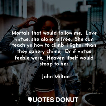 Mortals that would follow me,  Love virtue, she alone is free,  She can teach ye how to climb  Higher than they sphery chime;  Or if virtue feeble were,  Heaven itself would stoop to her.