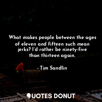 What makes people between the ages of eleven and fifteen such mean jerks? I’d rather be ninety-five than thirteen again.