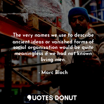 The very names we use to describe ancient ideas or vanished forms of social organization would be quite meaningless if we had not known living men.