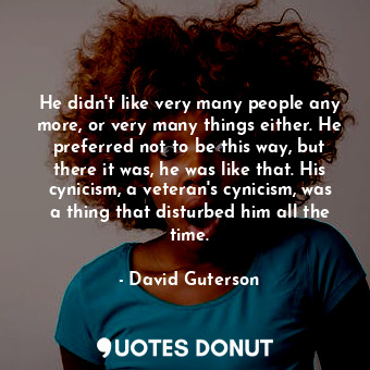 He didn't like very many people any more, or very many things either. He preferred not to be this way, but there it was, he was like that. His cynicism, a veteran's cynicism, was a thing that disturbed him all the time.