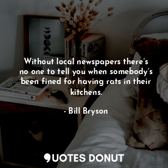 Without local newspapers there’s no one to tell you when somebody’s been fined for having rats in their kitchens.