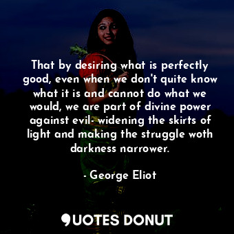 That by desiring what is perfectly good, even when we don't quite know what it is and cannot do what we would, we are part of divine power against evil- widening the skirts of light and making the struggle woth darkness narrower.