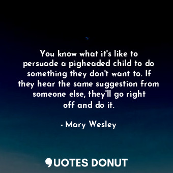 You know what it&#39;s like to persuade a pigheaded child to do something they don&#39;t want to. If they hear the same suggestion from someone else, they&#39;ll go right off and do it.