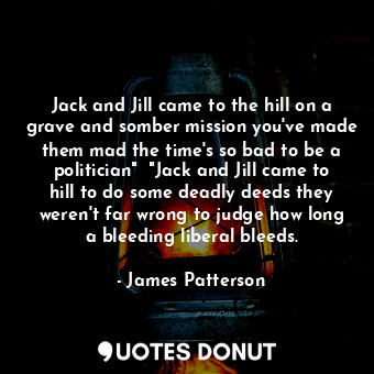 Jack and Jill came to the hill on a grave and somber mission you've made them mad the time's so bad to be a politician"  "Jack and Jill came to hill to do some deadly deeds they weren't far wrong to judge how long a bleeding liberal bleeds.