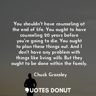 You shouldn&#39;t have counseling at the end of life. You ought to have counseling 20 years before you&#39;re going to die. You ought to plan these things out. And I don&#39;t have any problem with things like living wills. But they ought to be done within the family.