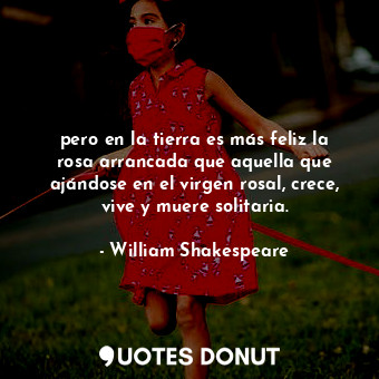 pero en la tierra es más feliz la rosa arrancada que aquella que ajándose en el virgen rosal, crece, vive y muere solitaria.