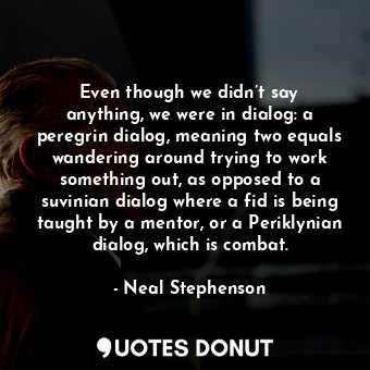 Even though we didn’t say anything, we were in dialog: a peregrin dialog, meaning two equals wandering around trying to work something out, as opposed to a suvinian dialog where a fid is being taught by a mentor, or a Periklynian dialog, which is combat.