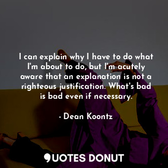 I can explain why I have to do what I'm about to do, but I'm acutely aware that an explanation is not a righteous justification. What's bad is bad even if necessary.