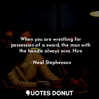 When you are wrestling for possession of a sword, the man with the handle always wins. Hiro