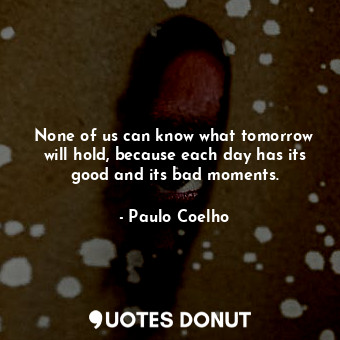 None of us can know what tomorrow will hold, because each day has its good and its bad moments.