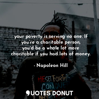 your poverty is serving no one. If you’re a charitable person, you’d be a whole lot more charitable if you had lots of money.