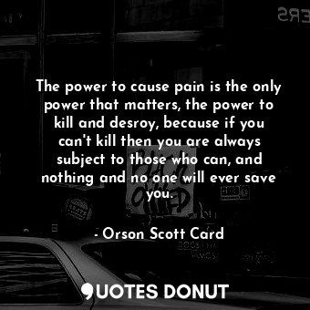 The power to cause pain is the only power that matters, the power to kill and desroy, because if you can't kill then you are always subject to those who can, and nothing and no one will ever save you.