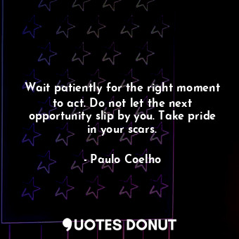 Wait patiently for the right moment to act. Do not let the next opportunity slip by you. Take pride in your scars.