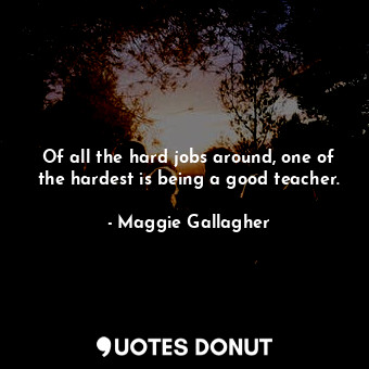  Of all the hard jobs around, one of the hardest is being a good teacher.... - Maggie Gallagher - Quotes Donut