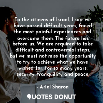 To the citizens of Israel, I say: we have passed difficult years, faced the most painful experiences and overcame them. The future lies before us. We are required to take difficult and controversial steps, but we must not miss the opportunity to try to achieve what we have wished for, for so many years: security, tranquillity and peace.