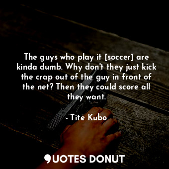 The guys who play it [soccer] are kinda dumb. Why don't they just kick the crap out of the guy in front of the net? Then they could score all they want.